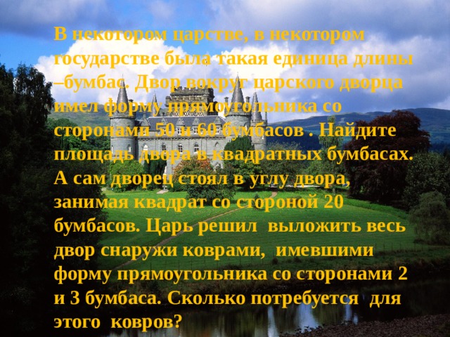 В некотором царстве, в некотором государстве была такая единица длины –бумбас. Двор вокруг царского дворца имел форму прямоугольника со сторонами 50 и 60 бумбасов . Найдите площадь двора в квадратных бумбасах. А сам дворец стоял в углу двора, занимая квадрат со стороной 20 бумбасов. Царь решил выложить весь двор снаружи коврами, имевшими форму прямоугольника со сторонами 2 и 3 бумбаса. Сколько потребуется для этого ковров? 