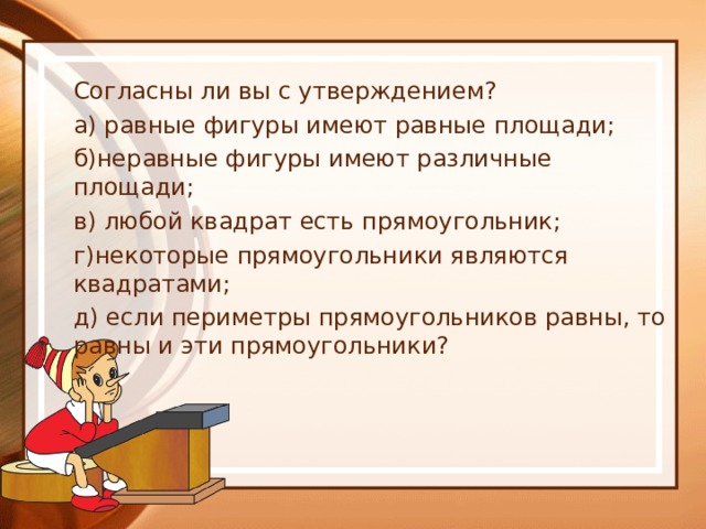 Согласны ли вы с утверждением? а) равные фигуры имеют равные площади; б)неравные фигуры имеют различные площади; в) любой квадрат есть прямоугольник; г)некоторые прямоугольники являются квадратами; д) если периметры прямоугольников равны, то равны и эти прямоугольники? 