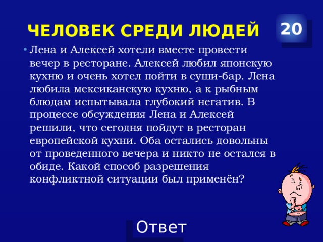 человек среди людей 20 Лена и Алексей хотели вместе провести вечер в ресторане. Алексей любил японскую кухню и очень хотел пойти в суши-бар. Лена любила мексиканскую кухню, а к рыбным блюдам испытывала глубокий негатив. В процессе обсуждения Лена и Алексей решили, что сегодня пойдут в ресторан европейской кухни. Оба остались довольны от проведенного вечера и никто не остался в обиде. Какой способ разрешения конфликтной ситуации был применён? 