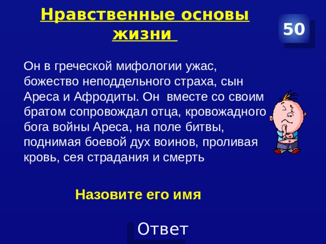 Нравственные основы жизни   50 Он в греческой мифологии ужас, божество неподдельного страха, сын Ареса и Афродиты. Он вместе со своим братом сопровождал отца, кровожадного бога войны Ареса, на поле битвы, поднимая боевой дух воинов, проливая кровь, сея страдания и смерть Назовите его имя 