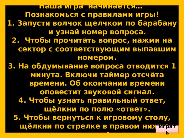        Приветствую вас, юные знатоки! Наша игра начинается… Познакомься с правилами игры! Запусти волчок щелчком по барабану и узнай номер вопроса.  Чтобы прочитать вопрос, нажми на сектор с соответствующим выпавшим номером. На обдумывание вопроса отводится 1 минута. Включи таймер отсчёта времени. Об окончании времени оповестит звуковой сигнал. Чтобы узнать правильный ответ, щёлкни по полю «ответ». Чтобы вернуться к игровому столу, щёлкни по стрелке в правом нижнем углу слайда.        Играть 