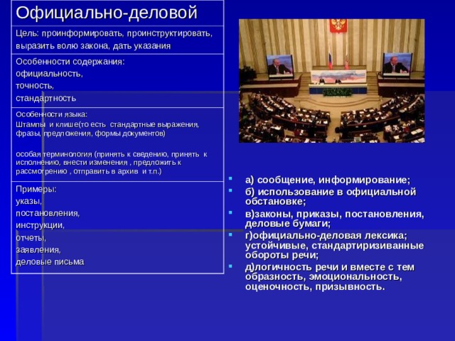 Официально-деловой Цель: проинформировать, проинструктировать, выразить волю закона, дать указания Особенности содержания: официальность, точность, стандартность Особенности языка: Штампы и клише(то есть стандартные выражения, фразы, предложения, формы документов) особая терминология (принять к сведению, принять к исполнению, внести изменения , предложить к рассмотрению , отправить в архив и т.п.) Примеры: указы, постановления, инструкции, отчеты, заявления, деловые письма а) сообщение, информирование; б) использование в официальной обстановке; в)законы, приказы, постановления, деловые бумаги; г)официально-деловая лексика; устойчивые, стандартиризиванные обороты речи; д)логичность речи и вместе с тем образность, эмоциональность, оценочность, призывность.  