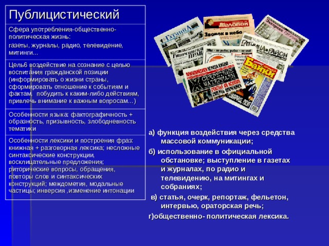 Публицистический Сфера употребления-общественно-политическая жизнь: газеты, журналы, радио, телевидение, митинги… Цель6 воздействие на сознание с целью воспитания гражданской позиции (информировать о жизни страны, сформировать отношение к событиям и фактам, побудить к каким-либо действиям, привлечь внимание к важным вопросам…) Особенности языка: фактографичность + образность, призывность, злободневность тематики Особенности лексики и построения фраз: книжная + разговорная лексика; несложные синтаксические конструкции, восклицательные предложения; риторические вопросы, обращения, повторы слов и синтаксических конструкций; междометия, модальные частицы; инверсия ,изменение интонации а) функция воздействия через средства массовой коммуникации; б) использование в официальной обстановке; выступление в газетах и журналах, по радио и телевидению, на митингах и собраниях;  в) статья, очерк, репортаж, фельетон, интервью, ораторская речь; г)общественно- политическая лексика.  