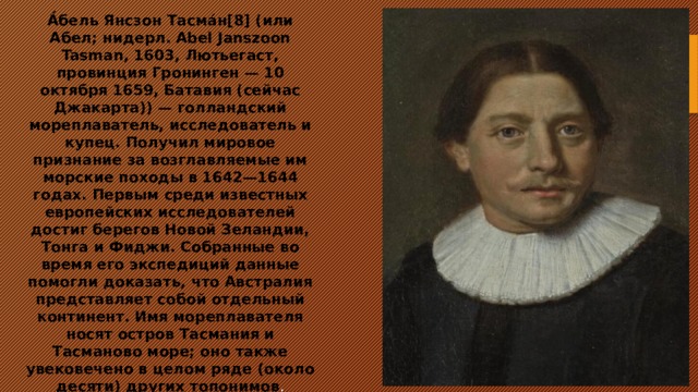 А́бель Янсзон Тасма́н[8] (или Абел; нидерл. Abel Janszoon Tasman, 1603, Лютьегаст, провинция Гронинген — 10 октября 1659, Батавия (сейчас Джакарта)) — голландский мореплаватель, исследователь и купец. Получил мировое признание за возглавляемые им морские походы в 1642—1644 годах. Первым среди известных европейских исследователей достиг берегов Новой Зеландии, Тонга и Фиджи. Собранные во время его экспедиций данные помогли доказать, что Австралия представляет собой отдельный континент. Имя мореплавателя носят остров Тасмания и Тасманово море; оно также увековечено в целом ряде (около десяти) других топонимов . 