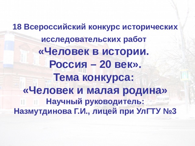 18 Всероссийский конкурс исторических исследовательских работ   «Человек в истории.  Россия – 20 век».  Тема конкурса:  «Человек и малая родина»  Научный руководитель:  Назмутдинова Г.И., лицей при УлГТУ №3 