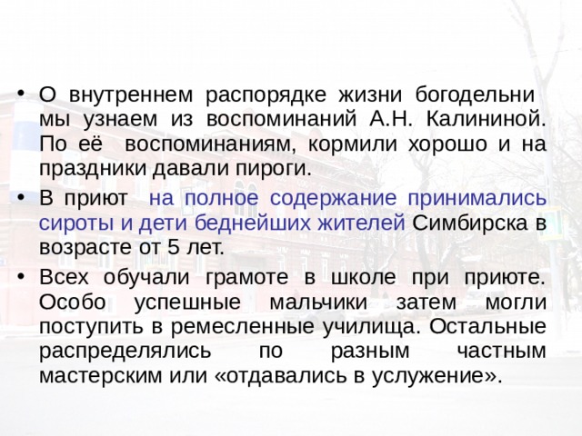 О внутреннем распорядке жизни богодельни мы узнаем из воспоминаний А.Н. Калининой. По её воспоминаниям, кормили хорошо и на праздники давали пироги. В приют на полное содержание принимались сироты и дети беднейших жителей Симбирска в возрасте от 5 лет. Всех обучали грамоте в школе при приюте. Особо успешные мальчики затем могли поступить в ремесленные училища. Остальные распределялись по разным частным мастерским или «отдавались в услужение». 