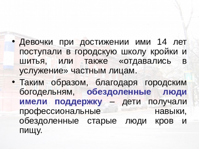 Девочки при достижении ими 14 лет поступали в городскую школу кройки и шитья, или также «отдавались в услужение» частным лицам. Таким образом, благодаря городским богодельням, обездоленные люди имели поддержку – дети получали профессиональные навыки, обездоленные старые люди кров и пищу. 