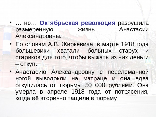 … но… Октябрьская революция разрушила размеренную жизнь Анастасии Александровны. По словам А.В. Жиркевича ,в марте 1918 года большевики хватали больных старух и стариков для того, чтобы выжать из них деньги – откуп. Анастасию Александровну с переломанной ногой выволокли на матраце и она едва откупилась от тюрьмы 50 000 рублями. Она умерла в апреле 1918 года от потрясения, когда её вторично тащили в тюрьму. 