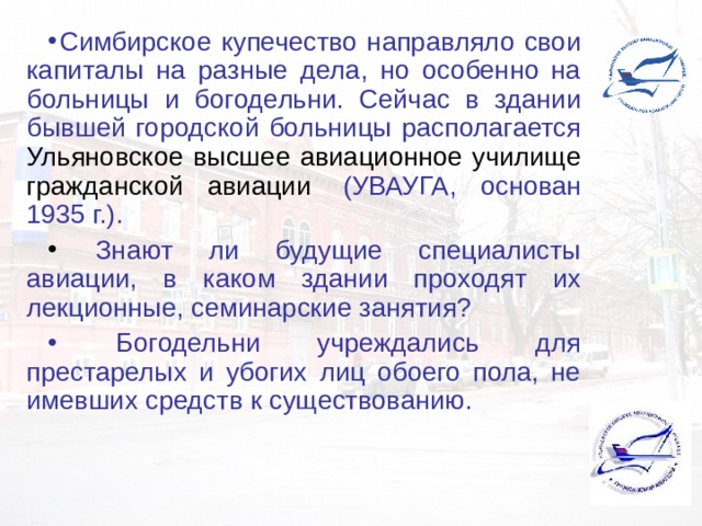Симбирское купечество направляло свои капиталы на разные дела, но особенно на больницы и богодельни. Сейчас в здании бывшей городской больницы располагается Ульяновское высшее авиационное училище гражданской авиации  (УВАУГА, основан 1935 г.).  Знают ли будущие специалисты авиации, в каком здании проходят их лекционные, семинарские занятия?  Богодельни учреждались для престарелых и убогих лиц обоего пола, не имевших средств к существованию. 