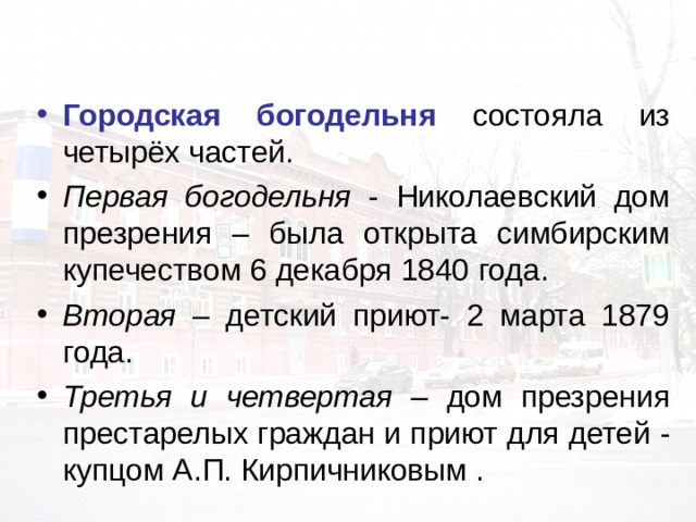 Городская богодельня состояла из четырёх частей. Первая богодельня  - Николаевский дом презрения – была открыта симбирским купечеством 6 декабря 1840  года. Вторая – детский приют- 2 марта 1879 года. Третья и четвертая – дом презрения престарелых граждан и приют для детей  - купцом А.П. Кирпичниковым . 