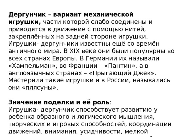 Дергунчик – вариант механической игрушки,  части которой слабо соединены и приводятся в движение с помощью нитей, закреплённых на задней стороне игрушки. Игрушки- дергунчики известны ещё со времён античного мира. В XIX веке они были популярны во всех странах Европы. В Германии их называли «Хампельман», во Франции – «Пантин», а в англоязычных странах – «Прыгающий Джек». Мастерили такие игрушки и в России, назывались они «плясуны». Значение поделки и её роль : Игрушка- дергунчик способствует развитию у ребенка образного и логического мышления, творческих и игровых способностей, координации движений, внимания, усидчивости, мелкой моторики пальчиков, тактильных ощущений. 