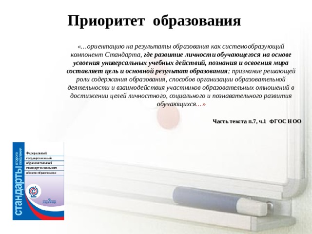 Приоритет образования «…ориентацию на результаты образования как системообразующий компонент Стандарта, где развитие личности обучающегося  на основе усвоения универсальных учебных действий, познания и освоения мира составляет цель и основной результат образования ; признание решающей роли содержания образования, способов организации образовательной деятельности и взаимодействия участников образовательных отношений в достижении целей личностного, социального и познавательного развития обучающихся …»  Часть текста п.7, ч.1 ФГОС НОО  