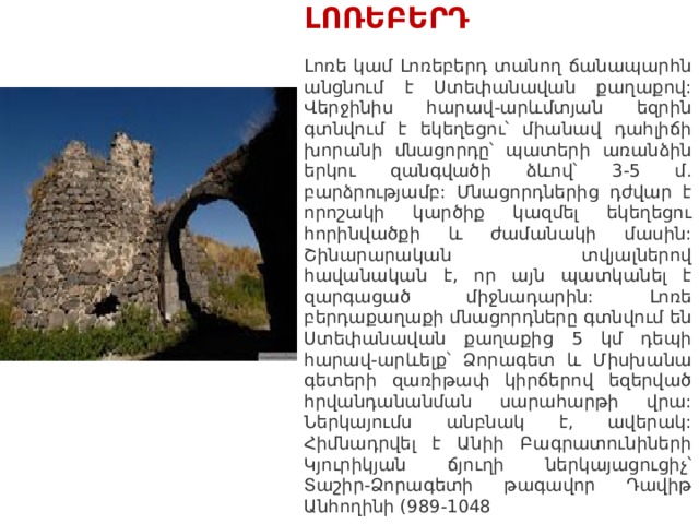 ԼՈՌԵԲԵՐԴ   Լոռե կամ Լոռեբերդ տանող ճանապարհն անցնում է Ստեփանավան քաղաքով: Վերջինիս հարավ-արևմտյան եզրին գտնվում է եկեղեցու՝ միանավ դահլիճի խորանի մնացորդը՝ պատերի առանձին երկու զանգվածի ձևով՝ 3-5 մ. բարձրությամբ: Մնացորդներից դժվար է որոշակի կարծիք կազմել եկեղեցու հորինվածքի և ժամանակի մասին: Շինարարական տվյալներով հավանական է, որ այն պատկանել է զարգացած միջնադարին: Լոռե բերդաքաղաքի մնացորդները գտնվում են Ստեփանավան քաղաքից 5 կմ դեպի հարավ-արևելք՝ Ձորագետ և Միսխանա գետերի զառիթափ կիրճերով եզերված հրվանդանանման սարահարթի վրա: Ներկայումս անբնակ է, ավերակ: Հիմնադրվել է Անիի Բագրատունիների Կյուրիկյան ճյուղի ներկայացուցիչ՝ Տաշիր-Ձորագետի թագավոր Դավիթ Անհողինի (989-1048 