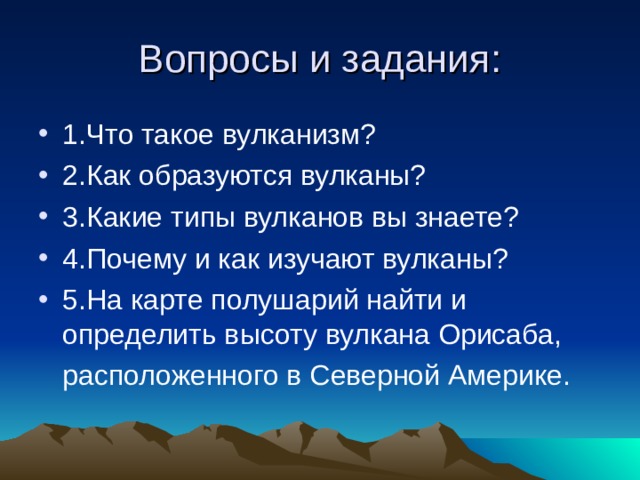 Вопросы и задания: 1.Что такое вулканизм? 2.Как образуются вулканы? 3.Какие типы вулканов вы знаете? 4.Почему и как изучают вулканы? 5.На карте полушарий найти и определить высоту вулкана Орисаба,  расположенного в Северной Америке. 
