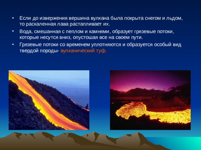 Если до извержения вершина вулкана была покрыта снегом и льдом, то раскаленная лава растапливает их. Вода, смешанная с пеплом и камнями, образует грязевые потоки, которые несутся вниз, опустошая все на своем пути. Грязевые потоки со временем уплотняются и образуется особый вид твердой породы- вулканический туф. 