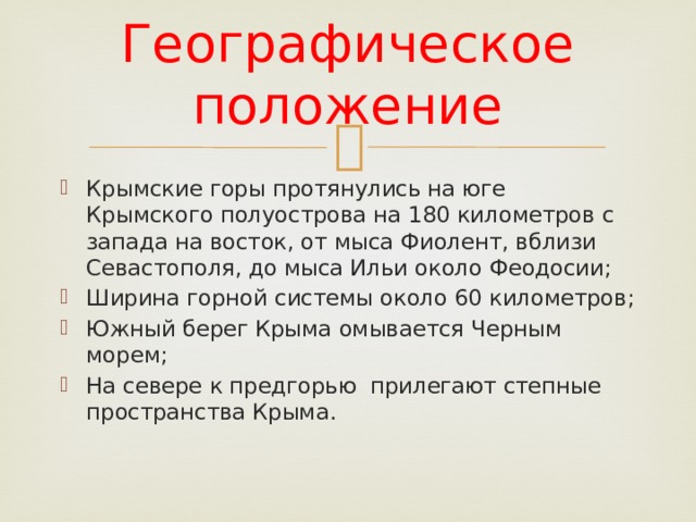 Географическое положение Крымские горы протянулись на юге Крымского полуострова на 180 километров с запада на восток, от мыса Фиолент, вблизи Севастополя, до мыса Ильи около Феодосии; Ширина горной системы около 60 километров; Южный берег Крыма омывается Черным морем; На севере к предгорью прилегают степные пространства Крыма. 