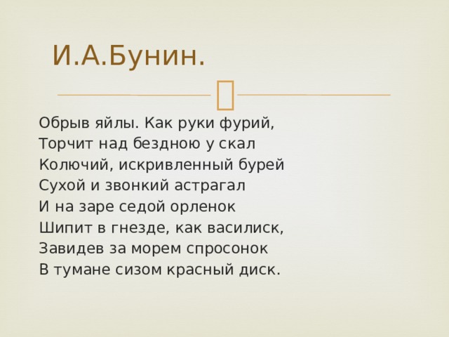 И.А.Бунин. Обрыв яйлы. Как руки фурий, Торчит над бездною у скал Колючий, искривленный бурей Сухой и звонкий астрагал И на заре седой орленок Шипит в гнезде, как василиск, Завидев за морем спросонок В тумане сизом красный диск. 