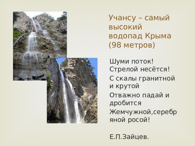 Учансу – самый высокий водопад Крыма (98 метров) Шуми поток! Стрелой несётся! С скалы гранитной и крутой Отважно падай и дробится Жемчужной,серебряной росой!  Е.П.Зайцев. 