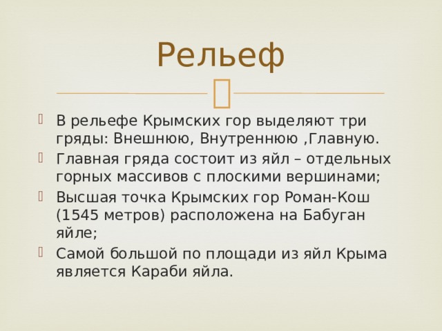 Рельеф В рельефе Крымских гор выделяют три гряды: Внешнюю, Внутреннюю ,Главную. Главная гряда состоит из яйл – отдельных горных массивов с плоскими вершинами; Высшая точка Крымских гор Роман-Кош (1545 метров) расположена на Бабуган яйле; Самой большой по площади из яйл Крыма является Караби яйла. 