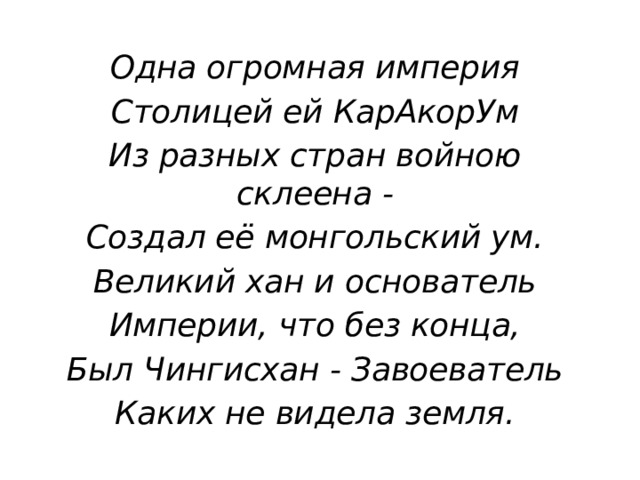 Одна огромная империя Столицей ей КарАкорУм Из разных стран войною склеена - Создал её монгольский ум. Великий хан и основатель Империи, что без конца, Был Чингисхан - Завоеватель Каких не видела земля. 