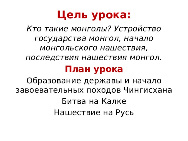 Цель урока: Кто такие монголы? Устройство государства монгол, начало монгольского нашествия, последствия нашествия монгол. План урока Образование державы и начало завоевательных походов Чингисхана Битва на Калке Нашествие на Русь 