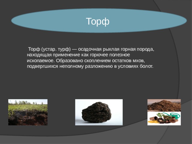 Торф  Торф (устар. турф) — осадочная рыхлая горная порода, находящая применение как горючее полезное ископаемое. Образовано скоплением остатков мхов, подвергшихся неполному разложению в условиях болот. 