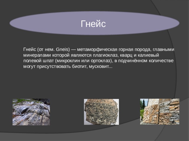 Гнейс Гнейс (от нем. Gneis) — метаморфическая горная порода, главными минералами которой являются плагиоклаз, кварц и калиевый полевой шпат (микроклин или ортоклаз), в подчинённом количестве могут присутствовать биотит, мусковит... 