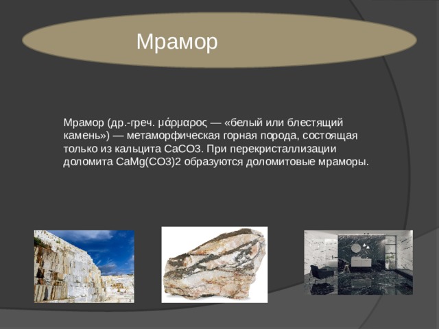 Мрамор Мрамор (др.-греч. μάρμαρος — «белый или блестящий камень») — метаморфическая горная порода, состоящая только из кальцита CaCO3. При перекристаллизации доломита CaMg(CO3)2 образуются доломитовые мраморы. 