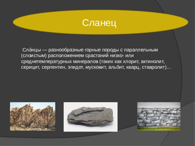 Сланец  Сла́нцы — разнообразные горные породы с параллельным (слоистым) расположением срастаний низко- или среднетемпературных минералов (таких как хлорит, актинолит, серицит, серпентин, эпидот, мусковит, альбит, кварц, ставролит)... 