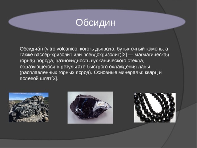 Обсидин Обсидиа́н (vitro volcanico, коготь дьявола, бутылочный камень, а также вассер-хризолит или псевдохризолит)[2] — магматическая горная порода, разновидность вулканического стекла, образующегося в результате быстрого охлаждения лавы (расплавленных горных пород). Основные минералы: кварц и полевой шпат[3]. 