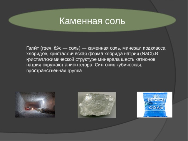 Каменная соль Гали́т (греч. ἅλς — соль) — каменная соль, минерал подкласса хлоридов, кристаллическая форма хлорида натрия (NaCl).В кристаллохимической структуре минерала шесть катионов натрия окружают анион хлора. Сингония кубическая, пространственная группа 