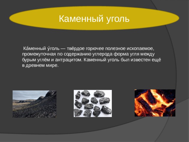 Каменный уголь  Ка́менный у́голь — твёрдое горючее полезное ископаемое, промежуточная по содержанию углерода форма угля между бурым углём и антрацитом. Каменный уголь был известен ещё в древнем мире. 