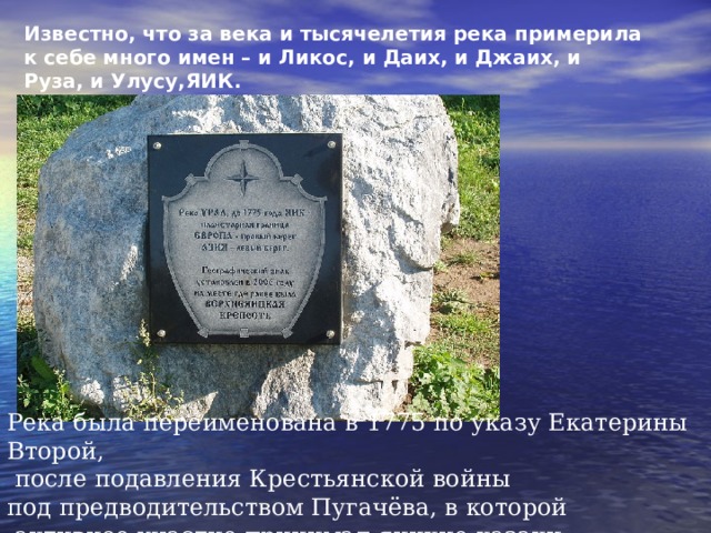 Известно, что за века и тысячелетия река примерила к себе много имен – и Ликос, и Даих, и Джаих, и Руза, и Улусу,ЯИК. Река была переименована в 1775 по указу Екатерины Второй,  после подавления Крестьянской войны под предводительством Пугачёва, в которой  активное участие принимал яицкие казаки. 