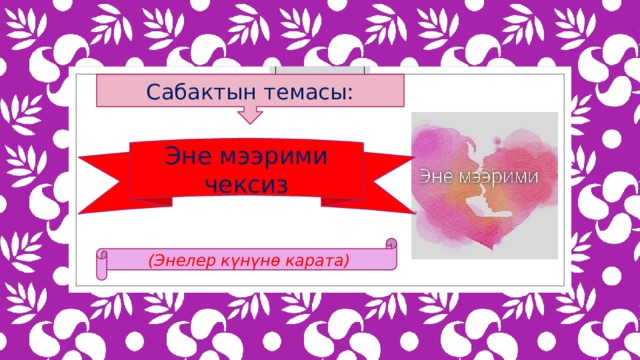 Сабактын темасы: Эне мээрими чексиз (Энелер күнүнө карата) 