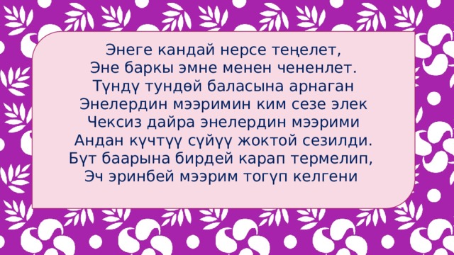 Энеге кандай нерсе теңелет, Эне баркы эмне менен чененлет. Түндү тундөй баласына арнаган Энелердин мээримин ким сезе элек Чексиз дайра энелердин мээрими Андан күчтүү сүйүү жоктой сезилди. Бүт баарына бирдей карап термелип, Эч эринбей мээрим тогүп келгени 