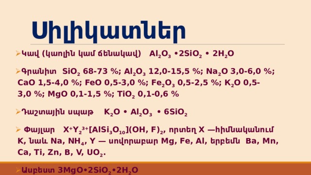 Սիլիկատներ Կավ (կաոլին կամ ճենակավ) Al 2 O 3  • 2SiO 2  • 2H 2 O Գրանիտ  SiO 2  68-73 %; Al 2 O 3  12,0-15,5 %; Na 2 O 3,0-6,0 %; CaO 1,5-4,0 %; FeO 0,5-3,0 %; Fe 2 O 3  0,5-2,5 %; К 2 О 0,5-3,0 %; MgO 0,1-1,5 %; ТіO 2  0,1-0,6 % Դաշտային սպաթ K 2 O • Al 2 O 3  • 6SiO 2  Փայլար X + Y 2 3+ [AlSi 3 O 10 ](OH, F) 2 , որտեղ X —հիմնականում K, նաև Na, NH 4 , Y — սովորաբար Mg, Fe, Al, երբեմն Ba, Mn, Ca, Ti, Zn, B, V, UO 2 . Ասբեստ 3MgO•2SiO 2 •2H 2 O 