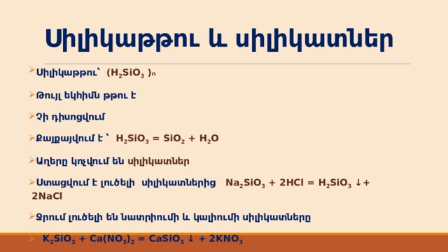 Սիլիկաթթու և սիլիկատներ Սիլիկաթթու՝ ( H 2 SiO 3 ) n   Թույլ եկհիմն թթու է Չի դիսոցվում Քայքայվում է ՝ H 2 SiO 3 = SiO 2 + H 2 O Աղերը կոչվում են սիլիկատներ Ստացվում է լուծելի սիլիկատներից Na 2 SiO 3 + 2HCl = H 2 SiO 3 ↓+ 2NaCl Ջրում լուծելի են նատրիումի և կալիումի սիլիկատները  K 2 SiO 3 + Ca(NO 3 ) 2 = CaSiO 3 ↓ + 2KNO 3  
