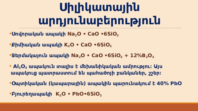 Սիլիկատային արդյունաբերություն Սովորական ապակի Na 2 O • CaO • 6SiO 2  Քիմիական ապակի K 2 O • CaO • 6SiO 2  Ջերմակայուն ապակի Na 2 O • CaO • 6SiO 2 + 12%B 2 O 3  Al 2 O 3 ապակուն տալիս է մեխանիկական ամրությու։ Այս ապակուց պատրաստում են պահածոյի բանկաներ, շշեր։ Օպտիկական (կապարային) ապակին պարունակում է 40% PbO Բյուրեղապակի K 2 O • PbO • 6SiO 2  