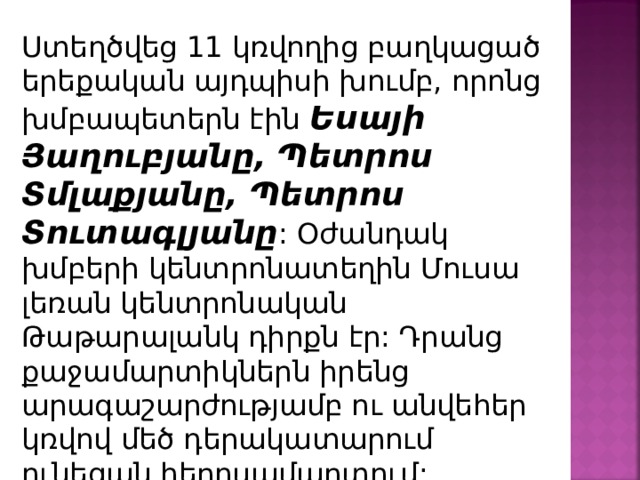 Ստեղծվեց 11 կռվողից բաղկացած երեքական այդպիսի խումբ, որոնց խմբապետերն էին Եսայի Յաղուբյանը, Պետրոս Տմլաքյանը , Պետրոս Տուտագլյանը : Օժանդակ խմբերի կենտրոնատեղին Մուսա լեռան կենտրոնական Թաթարալանկ դիրքն էր: Դրանց քաջամարտիկներն իրենց արագաշարժությամբ ու անվեհեր կռվով մեծ դերակատարում ունեցան հերոսամարտում : 