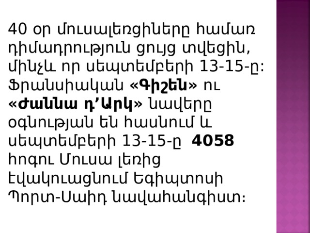 40 օր մուսալեռցիները համառ դիմադրություն ցույց տվեցին, մինչև որ սեպտեմբերի 13-15-ը: Ֆրանսիական «Գիշեն» ու «Ժաննա դ’Արկ» նավերը օգնության են հասնում և սեպտեմբերի 13-15-ը  4058 հոգու Մուսա լեռից էվակուացնում Եգիպտոսի Պորտ-Սաիդ նավահանգիստ։ 