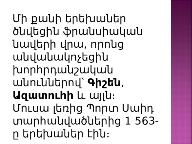 Մի քանի երեխաներ ծնվեցին ֆրանսիական նավերի վրա, որոնց անվանակոչեցին խորհրդանշական անուններով՝ Գիշեն , Ազատուհի և այլն։ Մուսա լեռից Պորտ Սաիդ տարհանվածներից 1 563-ը երեխաներ էին։ 