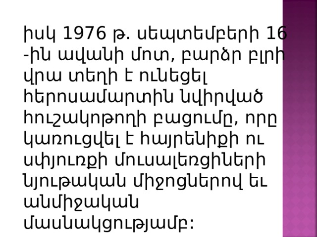 իսկ 1976 թ. սեպտեմբերի 16 -ին ավանի մոտ, բարձր բլրի վրա տեղի է ունեցել հերոսամարտին նվիրված հուշակոթողի բացումը, որը կառուցվել է հայրենիքի ու սփյուռքի մուսալեռցիների նյութական միջոցներով եւ անմիջական մասնակցությամբ: 