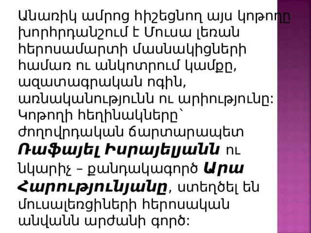 Անառիկ ամրոց հիշեցնող այս կոթողը խորհրդանշում է Մուսա լեռան հերոսամարտի մասնակիցների համառ ու անկոտրում կամքը, ազատագրական ոգին, առնականությունն ու արիությունը: Կոթողի հեղինակները` ժողովրդական ճարտարապետ Ռաֆայել Իսրայելյանն ու նկարիչ – քանդակագործ Արա Հարությունյանը , ստեղծել են մուսալեռցիների հերոսական անվանն արժանի գործ: 