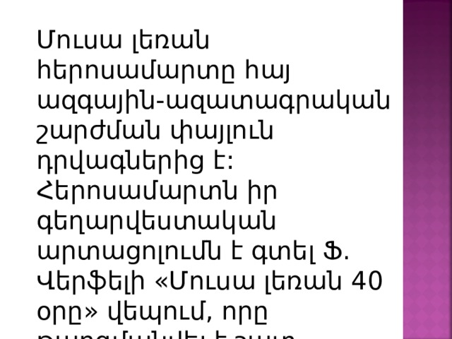 Մուսա լեռան հերոսամարտը հայ ազգային-ազատագրական շարժման փայլուն դրվագներից է: Հերոսամարտն իր գեղարվեստական արտացոլումն է գտել Ֆ. Վերֆելի «Մուսա լեռան 40 օրը» վեպում, որը թարգմանվել է շատ լեզուներով: 