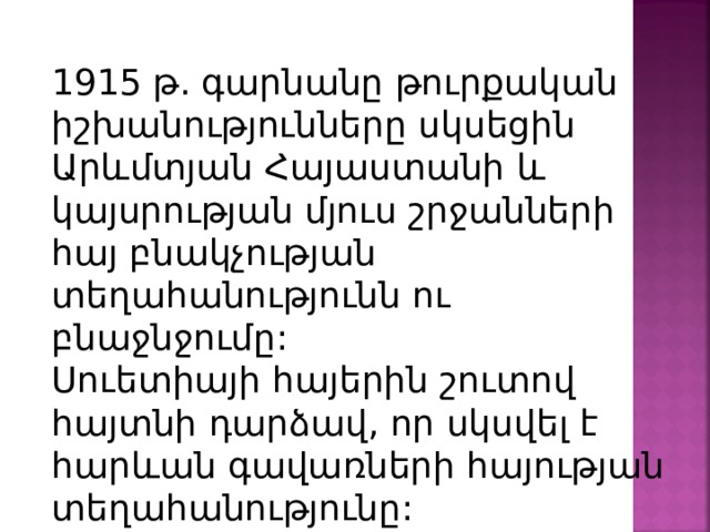 1915 թ. գարնանը թուրքական իշխանությունները սկսեցին Արևմտյան Հայաստանի և կայսրության մյուս շրջանների հայ բնակչության տեղահանությունն ու բնաջնջումը: Սուետիայի հայերին շուտով հայտնի դարձավ, որ սկսվել է հարևան գավառների հայության տեղահանությունը: 