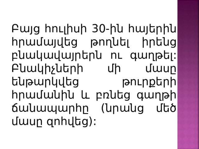 Բայց հուլիսի 30-ին հայերին հրամայվեց թողնել իրենց բնակավայրերն ու գաղթել: Բնակիչների մի մասը ենթարկվեց թուրքերի հրամանին և բռնեց գաղթի ճանապարհը (նրանց մեծ մասը զոհվեց): 