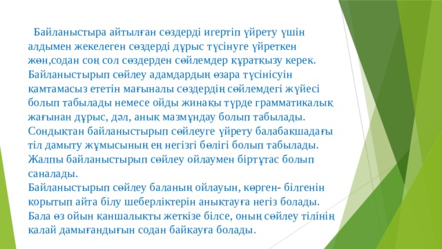  Байланыстыра айтылған сөздерді игертіп үйрету үшін алдымен жекелеген сөздерді дұрыс түсінуге үйреткен жөн,содан соң сол сөздерден сөйлемдер құратқызу керек.  Байланыстырып сөйлеу адамдардың өзара түсінісуін қамтамасыз ететін мағыналы сөздердің сөйлемдегі жүйесі болып табылады немесе ойды жинақы түрде грамматикалық жағынан дұрыс, дәл, анық мазмұндау болып табылады. Сондықтан байланыстырып сөйлеуге үйрету балабақшадағы тіл дамыту жұмысының ең негізгі бөлігі болып табылады. Жалпы байланыстырып сөйлеу ойлаумен біртұтас болып саналады.  Байланыстырып сөйлеу баланың ойлауын, көрген- білгенін қорытып айта білу шеберліктерін анықтауға негіз болады. Бала өз ойын қаншалықты жеткізе білсе, оның сөйлеу тілінің қалай дамығандығын содан байқауға болады. 