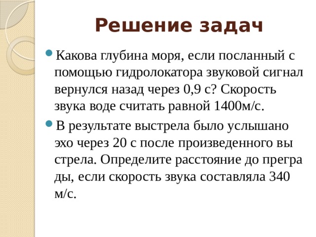 Решение задач Какова глубина моря, если посланный с помощью гидролокатора звуковой сигнал вернулся назад через 0,9 с? Скорость звука воде считать равной 1400м/с. В ре­зуль­та­те вы­стре­ла было услы­ша­но эхо через 20 с после про­из­ве­ден­но­го вы­стре­ла. Опре­де­ли­те рас­сто­я­ние до пре­гра­ды, если ско­рость звука со­став­ля­ла 340 м/с. 