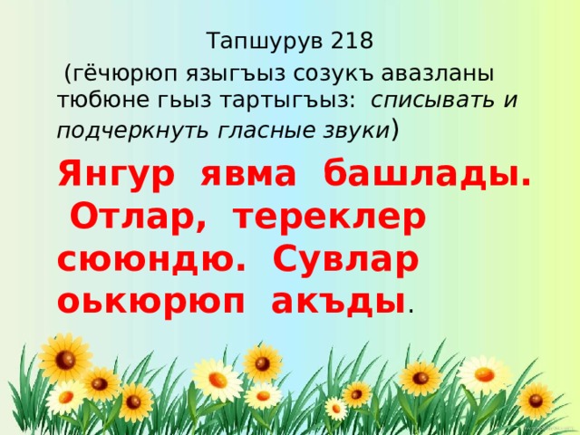 Тапшурув 218  (гёчюрюп языгъыз созукъ авазланы тюбюне гьыз тартыгъыз: списывать и подчеркнуть гласные звуки )  Янгур явма башлады. Отлар, тереклер сююндю. Сувлар оькюрюп акъды . 