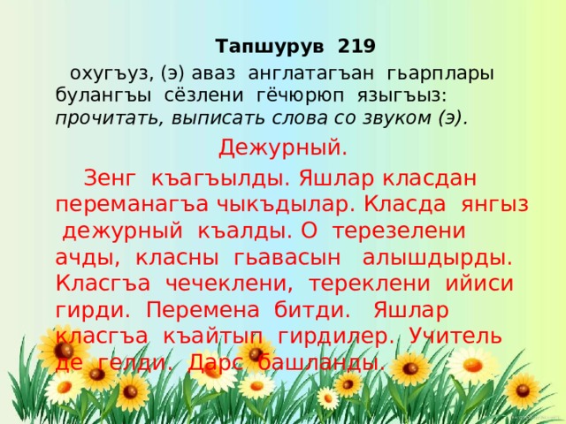  Тапшурув 219  охугъуз, (э) аваз англатагъан гьарплары булангъы сёзлени гёчюрюп языгъыз: прочитать, выписать слова со звуком (э). Дежурный.   Зенг къагъылды. Яшлар класдан переманагъа чыкъдылар. Класда янгыз дежурный къалды. О терезелени ачды, класны гьавасын алышдырды. Класгъа чечеклени, тереклени ийиси гирди. Перемена битди. Яшлар класгъа къайтып гирдилер. Учитель де гелди. Дарс башланды. 